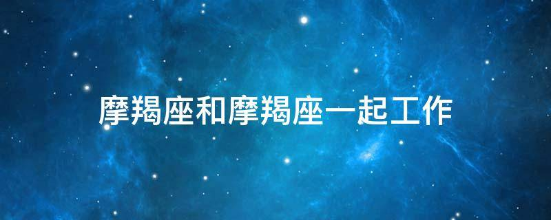 摩羯座和摩羯座一起工作(与摩羯座相处你不得不知道的十条相处准则)