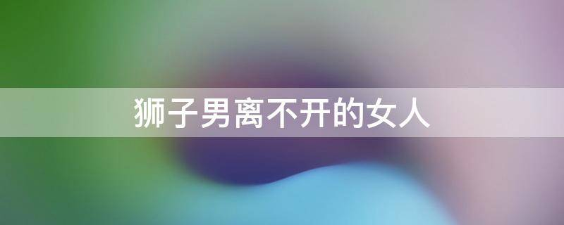 狮子男离不开的女人 如何让狮子男疯狂想你？