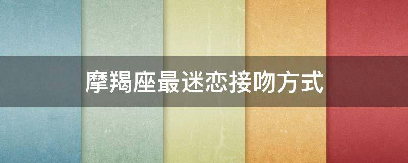 摩羯座最迷恋接吻方式（为接吻做好准备）