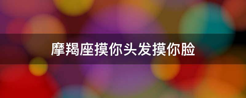 摩羯座摸你头发摸你脸（男生喜欢摸女生的脸和头是意味着什么？）