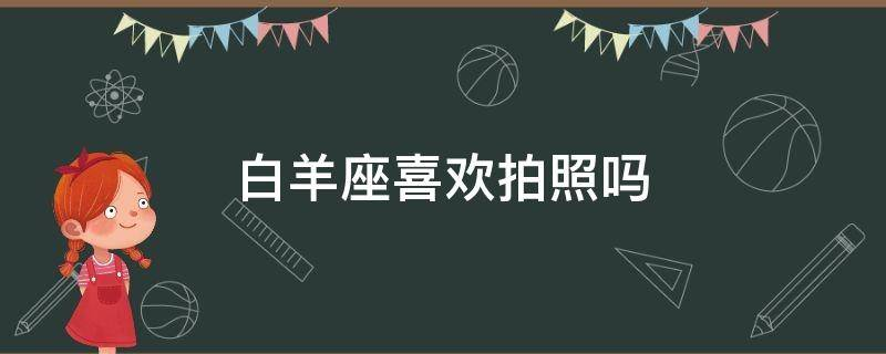 哪些星座做什么事都喜欢拍照发朋友圈 白羊座喜欢拍照吗
