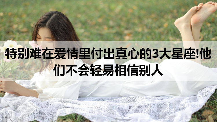 特别难在爱情里付出真心的3大星座!他们不会轻易相信别人  
