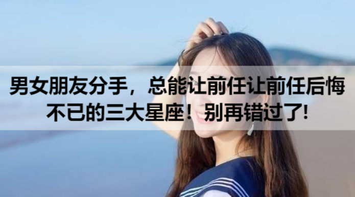 男女朋友分手，总能让前任让前任后悔不已的三大星座！别再错过了!